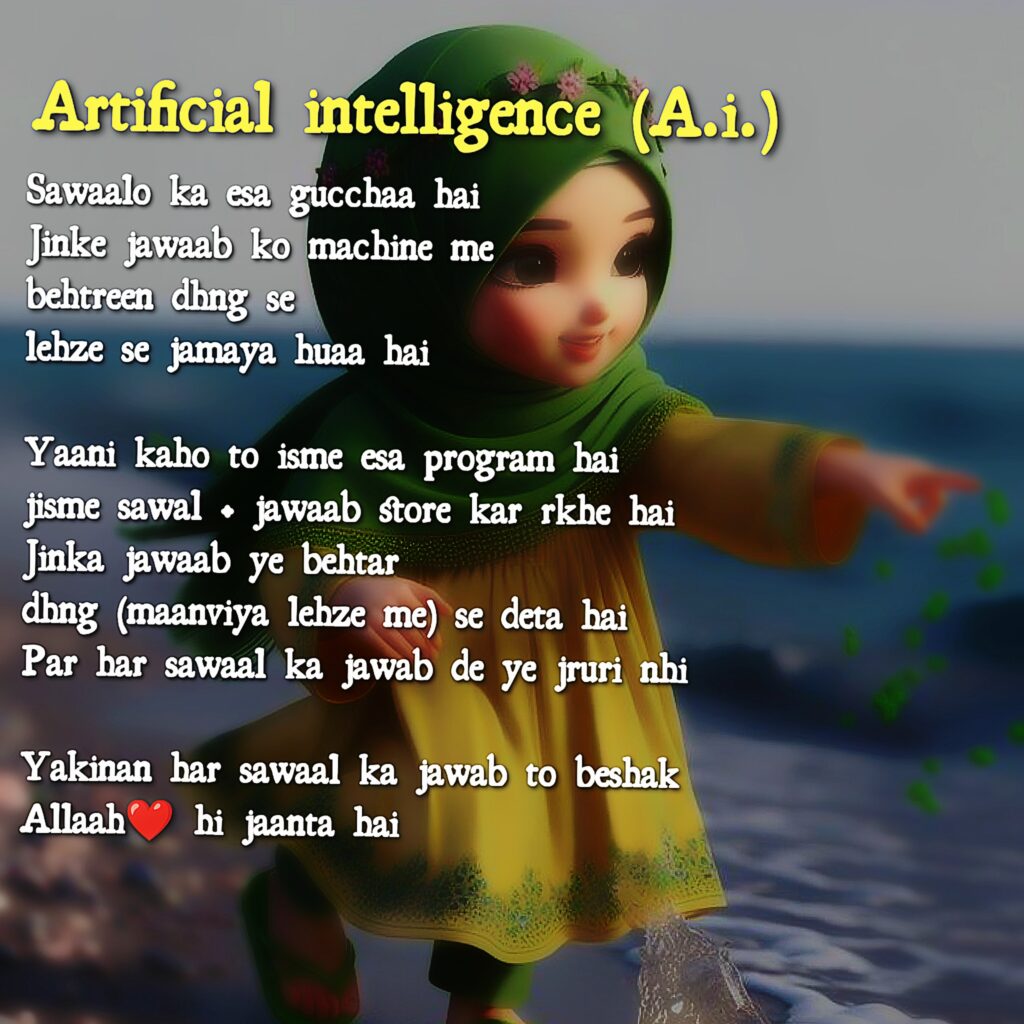 Artificial intelligence (A.i.)
Sawaalo ka esa gucchaa hai
Jinke jawaab ko machine me 
behtreen dhng se 
lehze se jamaya huaa hai

Yaani kaho to isme esa program hai 
jisme sawal + jawaab store kar rkhe hai 
Jinka jawaab ye behtar
dhng (maanviya lehze me) se deta hai
Par har sawaal ka jawab de ye jruri nhi

Yakinan har sawaal ka jawab to beshak 
Allaah❤ hi jaanta hai